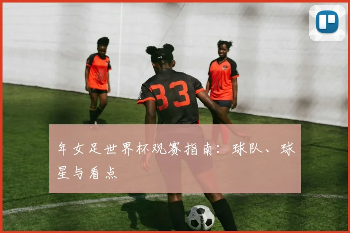 年女足世界杯观赛指南：球队、球星与看点