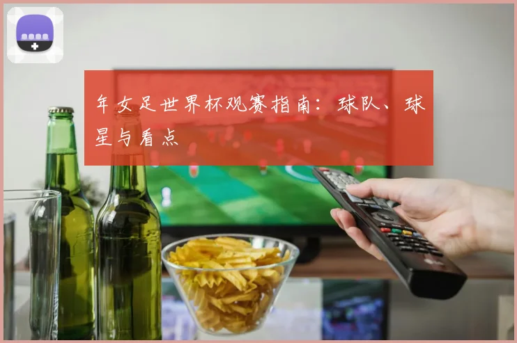 年女足世界杯观赛指南：球队、球星与看点