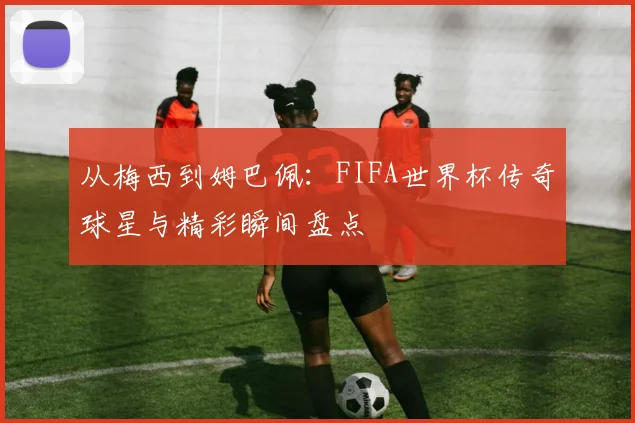 从梅西到姆巴佩：FIFA世界杯传奇球星与精彩瞬间盘点
