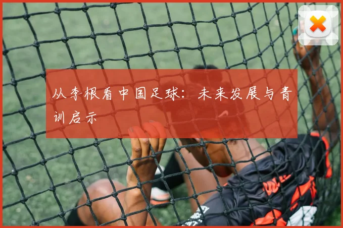 从李根看中国足球：未来发展与青训启示