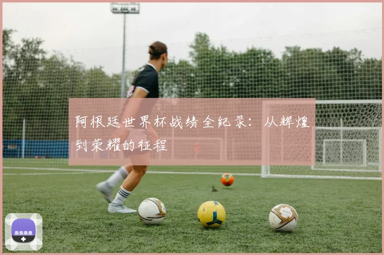 阿根廷世界杯战绩全纪录：从辉煌到荣耀的征程