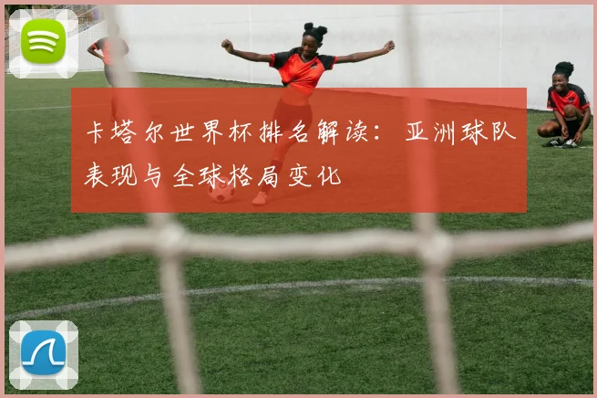卡塔尔世界杯排名解读：亚洲球队表现与全球格局变化