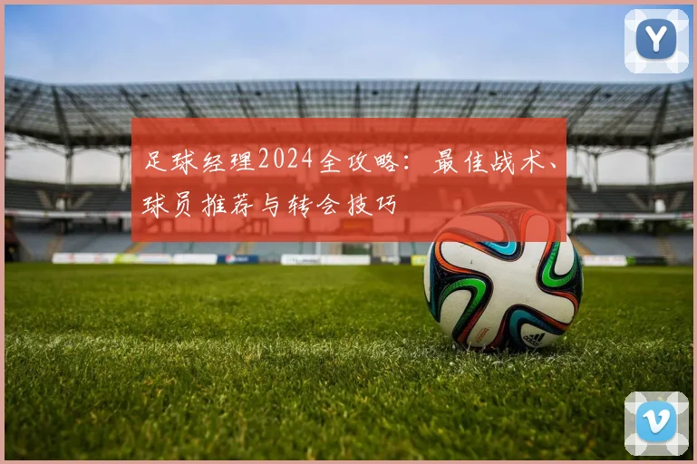 足球经理2024全攻略：最佳战术、球员推荐与转会技巧