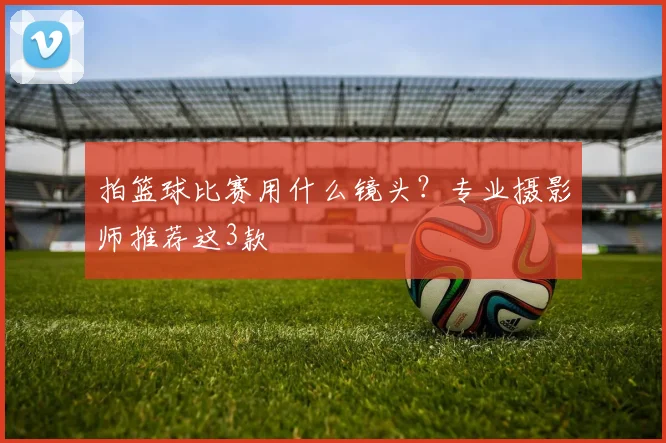 拍篮球比赛用什么镜头？专业摄影师推荐这3款