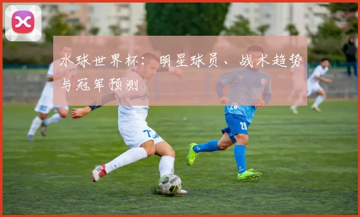 水球世界杯：明星球员、战术趋势与冠军预测