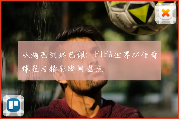 从梅西到姆巴佩：FIFA世界杯传奇球星与精彩瞬间盘点