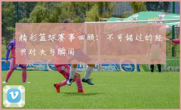 精彩篮球赛事回顾：不可错过的经典对决与瞬间