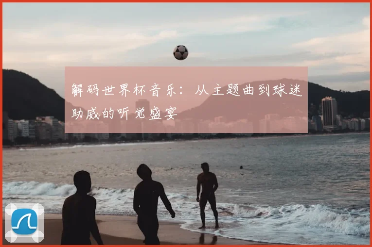 解码世界杯音乐：从主题曲到球迷助威的听觉盛宴